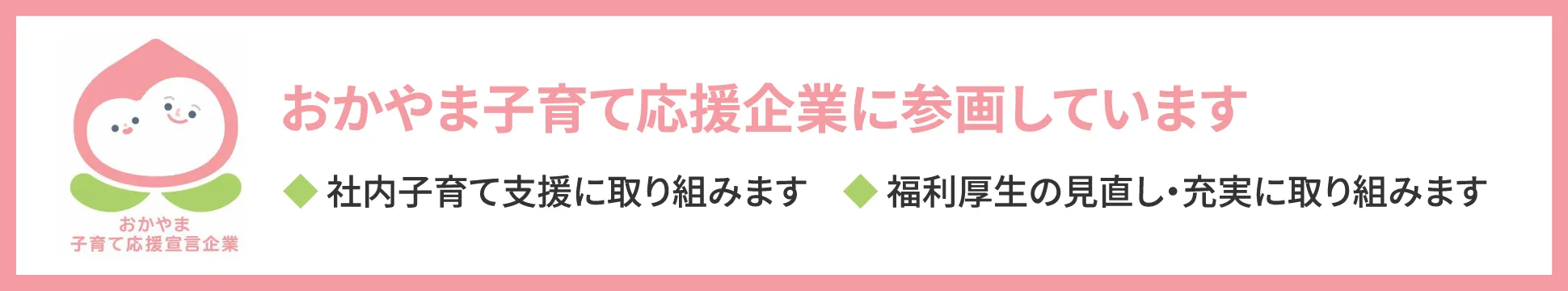 おかやま子育て応援企業に参画しています。◆ 社内子育て支援に取り組みます　◆ 福利厚生の見直し・充実に取り組みます。